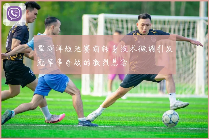 覃海洋短池赛前转身技术微调引发冠军争夺战的激烈悬念
